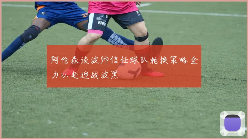 阿伦森谈波帅信任球队轮换策略全力以赴迎战波黑
