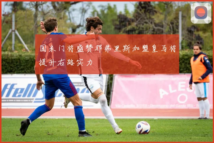 国米门将盛赞邓弗里斯加盟皇马将提升右路实力