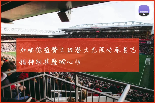 加福德盛赞文班潜力无限传承曼巴精神助其磨砺心性