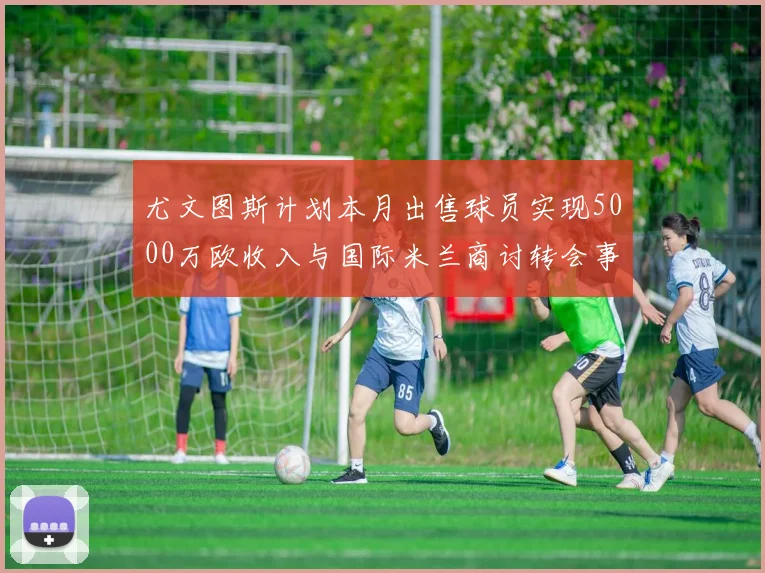尤文图斯计划本月出售球员实现5000万欧收入与国际米兰商讨转会事宜