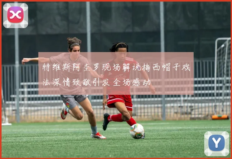 特维斯阿圭罗现场解说梅西帽子戏法深情致敬引发全场感动