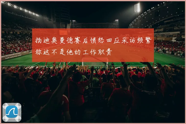 扬迪奥曼德赛后愤怒回应采访频繁称这不是他的工作职责