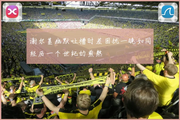 谢尔基幽默吐槽时差困扰一晚如同经历一个世纪的煎熬