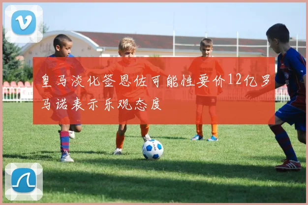 皇马淡化签恩佐可能性要价12亿罗马诺表示乐观态度