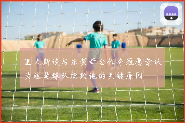 里夫斯谈与东契奇合作夺冠愿景认为这是球队续约他的关键原因