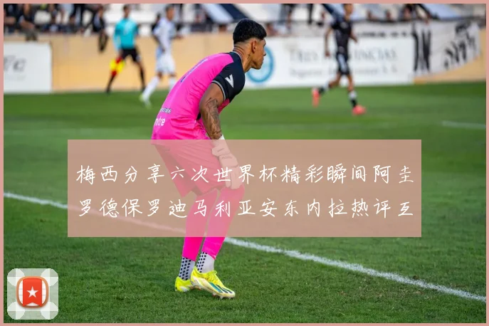 梅西分享六次世界杯精彩瞬间阿圭罗德保罗迪马利亚安东内拉热评互动