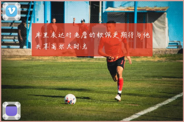 库里表达对老詹的钦佩更期待与他共享高尔夫时光