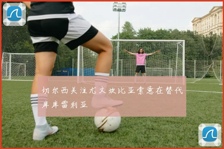 切尔西关注尤文坎比亚索意在替代库库雷利亚