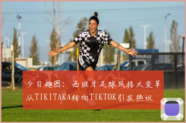 今日趣图：西班牙足球风格大变革从TIKITAKA转向TIKTOK引发热议