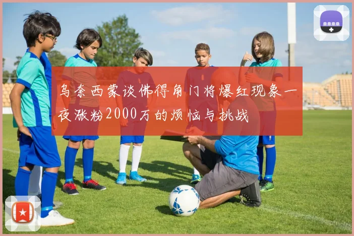 乌奈西蒙谈佛得角门将爆红现象一夜涨粉2000万的烦恼与挑战