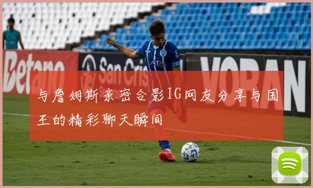 与詹姆斯亲密合影IG网友分享与国王的精彩聊天瞬间