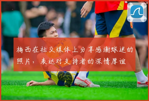 梅西在社交媒体上分享感谢球迷的照片，表达对支持者的深情厚谊